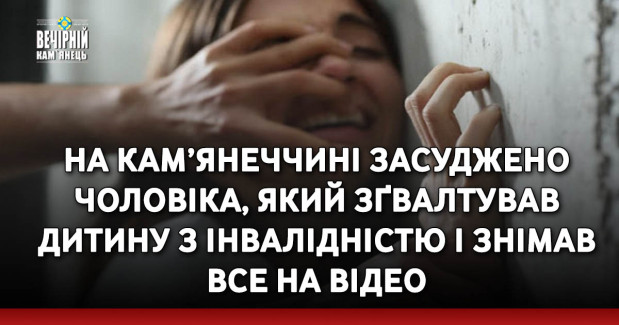 На Кам’янеччині засуджено чоловіка, який зґвалтував дитину з інвалідністю і знімав все на відео