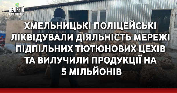 Хмельницькі поліцейські ліквідували діяльність мережі підпільних тютюнових цехів та вилучили продукції на 5 мільйонів