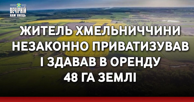 Житель Хмельниччини незаконно приватизував і здавав в оренду 48 га землі