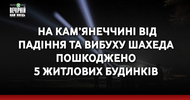 На Кам’янеччині від падіння та вибуху шахеда пошкоджено 5 житлових будинків