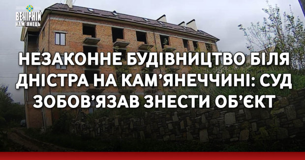 Незаконне будівництво біля Дністра на Кам’янеччині: суд зобов’язав знести об’єкт