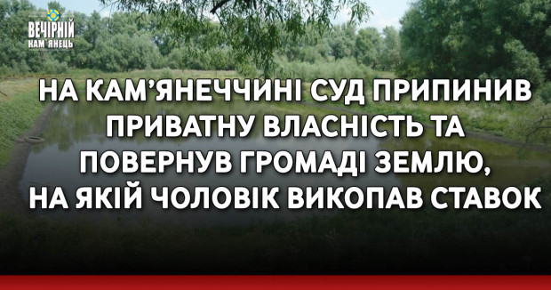 На Кам’янеччині суд припинив приватну власність та повернув громаді землю, на якій чоловік викопав ставок