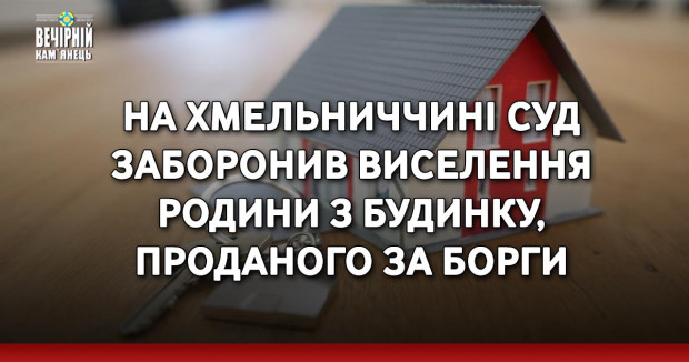 На Хмельниччині суд заборонив виселення родини з будинку, проданого за борги