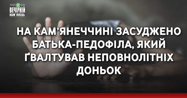 На Кам’янеччині засуджено батька-педофіла, який ґвалтував неповнолітніх доньок