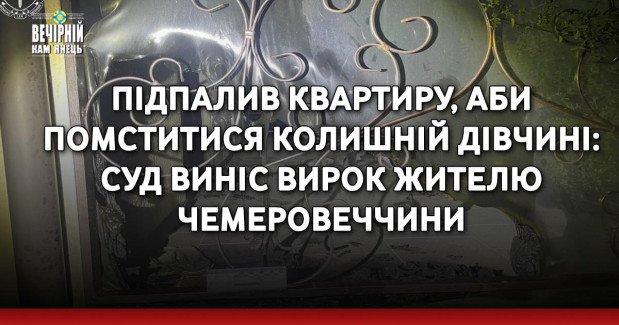 Підпалив квартиру, аби помститися колишній дівчині: суд виніс вирок жителю Чемеровеччини