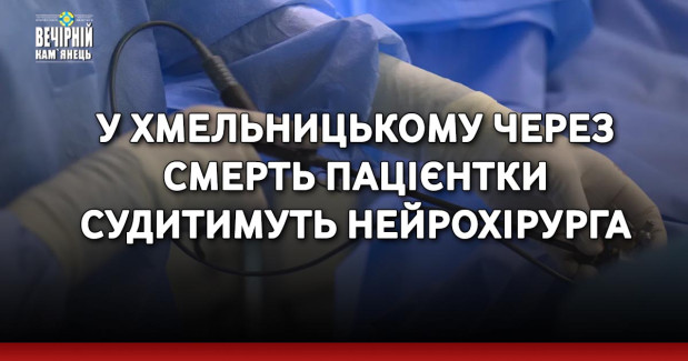 У Хмельницькому через смерть пацієнтки судитимуть нейрохірурга