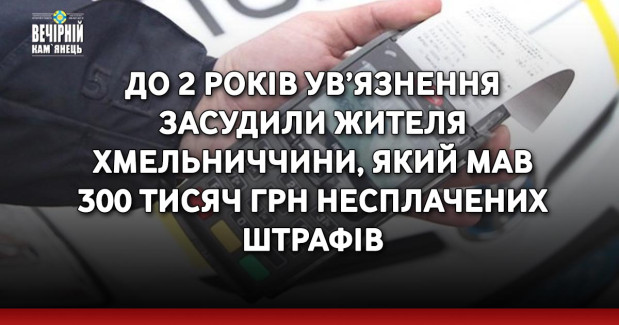 До 2 років ув’язнення засудили жителя Хмельниччини, який мав 300 тисяч грн несплачених штрафів