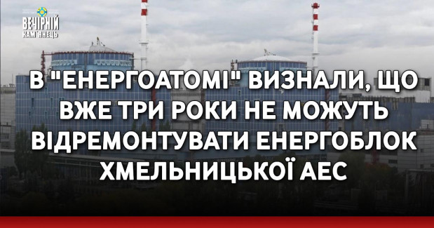 В "Енергоатомі" визнали, що вже три роки не можуть відремонтувати енергоблок Хмельницької АЕС