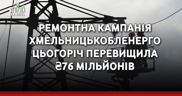 Ремонтна кампанія Хмельницькобленерго цьогоріч перевищила ₴76 мільйонів