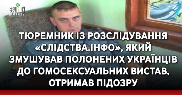 Тюремник із розслідування «Слідства.Інфо», який змушував полонених українців до гомосексуальних вистав, отримав підозру