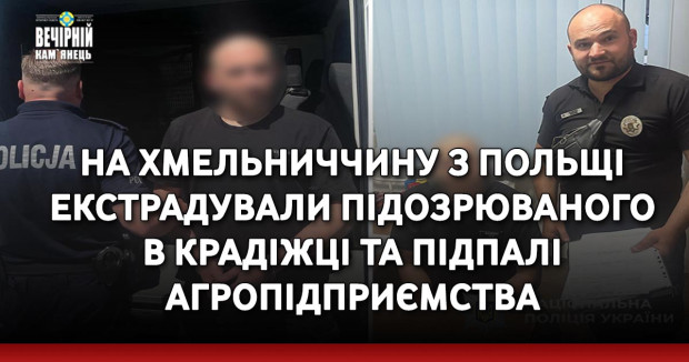На Хмельниччину з Польщі екстрадували підозрюваного в крадіжці та підпалі агропідприємства