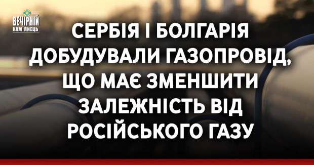 Сербія і Болгарія добудували газопровід, що має зменшити залежність від російського газу
