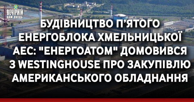 Будівництво п’ятого енергоблока Хмельницької АЕС: "Енергоатом" домовився з Westinghouse про закупівлю американського обладнання