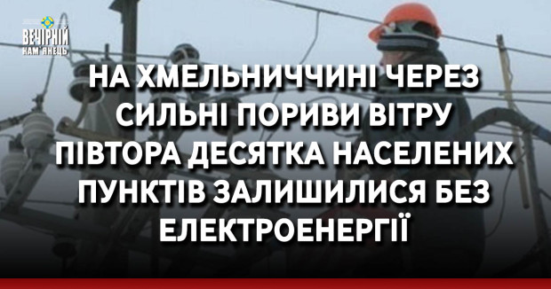 На Хмельниччині через сильні пориви вітру півтора десятка населених пунктів залишилися без електроенергії