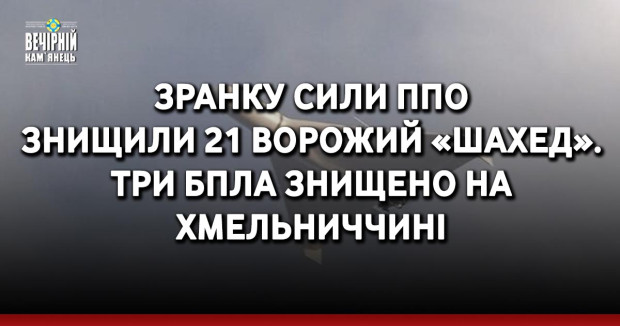 Зранку сили ППО знищили 21 ворожий «шахед». Три БпЛА знищено на Хмельниччині