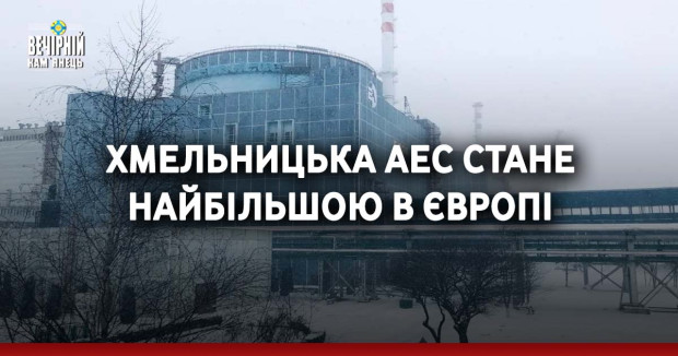 Хмельницька АЕС стане найбільшою в Європі