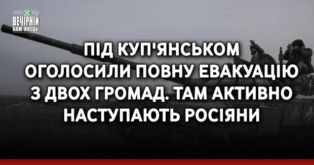 Під Куп'янськом оголосили повну евакуацію з двох громад. Там активно наступають росіяни