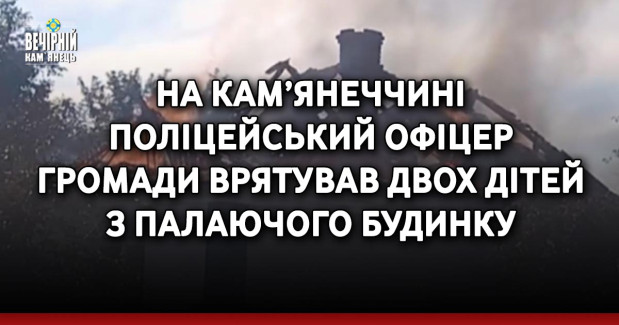 На Кам’янеччині поліцейський офіцер громади врятував двох дітей з палаючого будинку