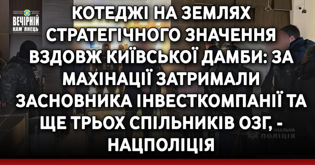 Котеджі на землях стратегічного значення вздовж Київської дамби: за махінації затримали засновника інвесткомпанії та ще трьох спільників ОЗГ, - Нацполіція