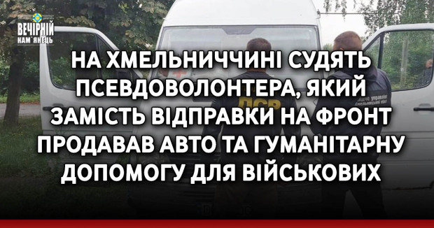 На Хмельниччині судять псевдоволонтера, який замість відправки на фронт продавав авто та гуманітарну допомогу для військових