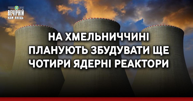 На Хмельниччині планують збудувати ще чотири ядерні реактори