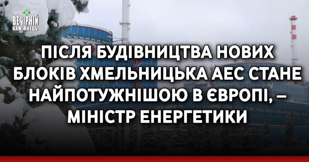 Після будівництва нових блоків Хмельницька АЕС стане найпотужнішою в Європі, – міністр енергетики