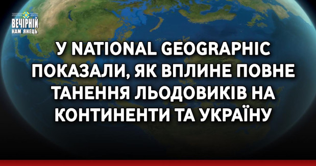У National Geographic показали, як вплине повне танення льодовиків на континенти та Україну