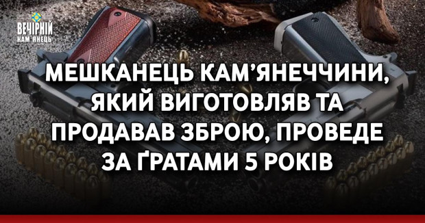 Мешканець Кам’янеччини, який виготовляв та продавав зброю, проведе за ґратами 5 років