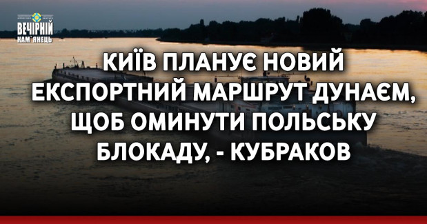Київ планує новий експортний маршрут Дунаєм, щоб оминути польську блокаду, - Кубраков