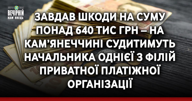 Завдав шкоди на суму понад 640 тис грн – на Кам’янеччині судитимуть начальника однієї з філій приватної платіжної організації