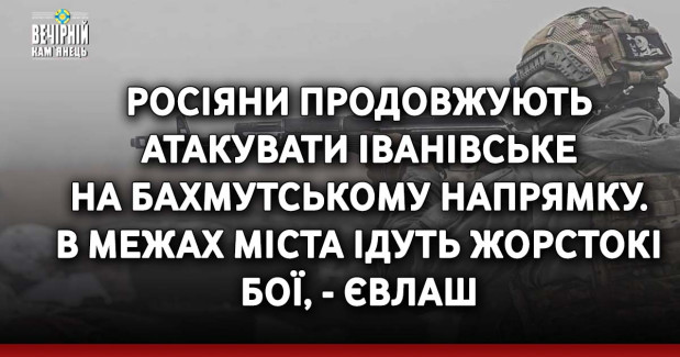 Росіяни продовжують атакувати Іванівське на Бахмутському напрямку. В межах міста ідуть жорстокі бої, - Євлаш