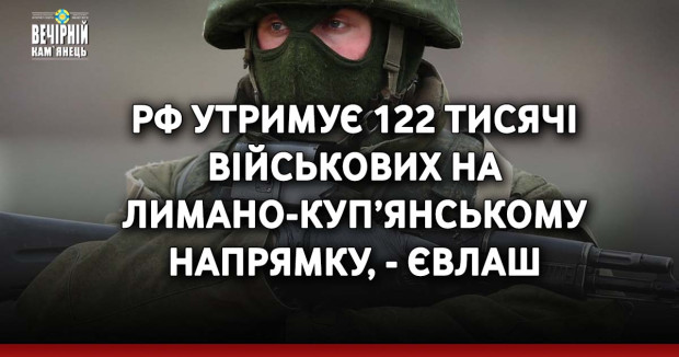 РФ утримує 122 тисячі військових на Лимано-Куп’янському напрямку, - Євлаш