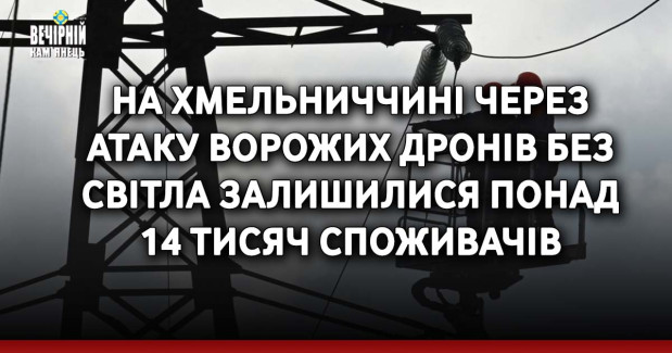 На Хмельниччині через атаку ворожих дронів без світла залишилися понад 14 тисяч споживачів