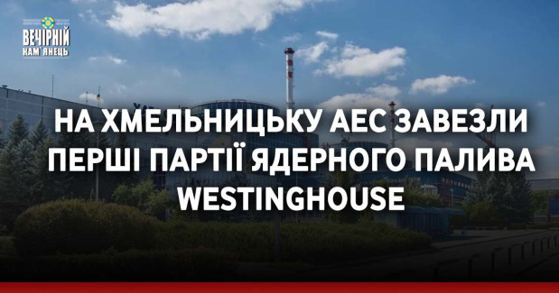 На Хмельницьку АЕС завезли перші партії ядерного палива Westinghouse
