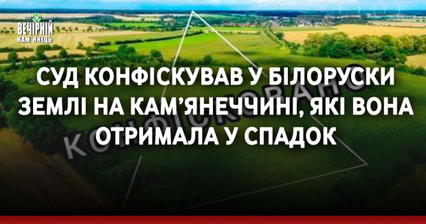 Суд конфіскував у білоруски землі на Кам’янеччині, які вона отримала у спадок