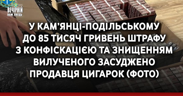 У Кам’янці-Подільському до 85 тисяч гривень штрафу з конфіскацією та знищенням вилученого засуджено продавця цигарок(ФОТО)