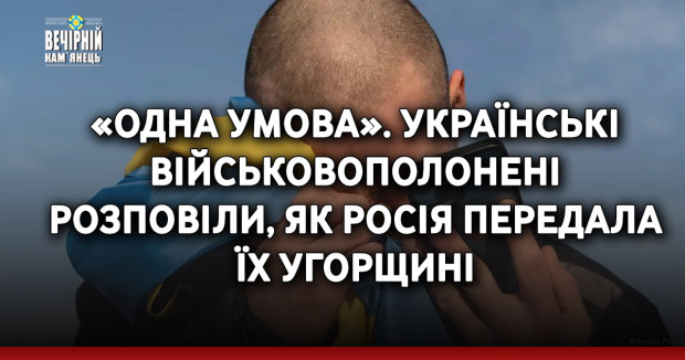 «Одна умова». Українські військовополонені розповіли, як Росія передала їх Угорщині
