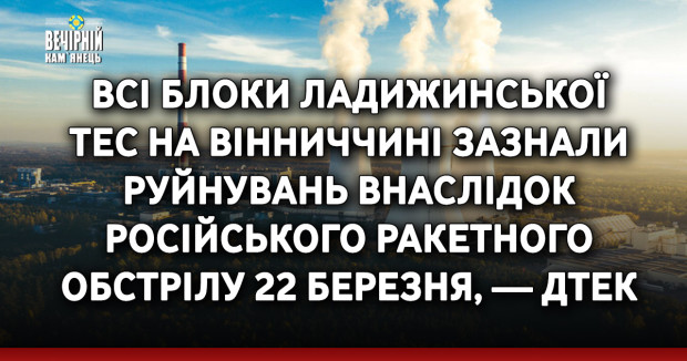 Всі блоки Ладижинської ТЕС на Вінниччині зазнали руйнувань внаслідок російського ракетного обстрілу 22 березня, — ДТЕК