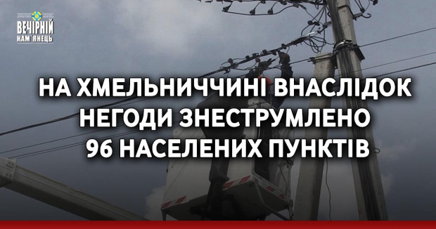 На Хмельниччині внаслідок негоди знеструмлено 96 населених пунктів