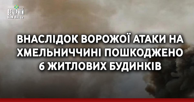Внаслідок ворожої атаки на Хмельниччині пошкоджено 6 житлових будинків