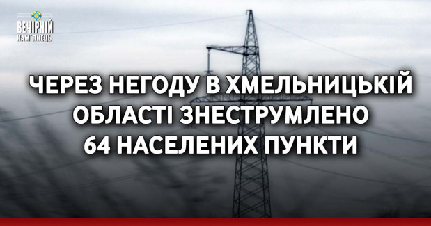 Через негоду в Хмельницькій області знеструмлено 64 населених пункти