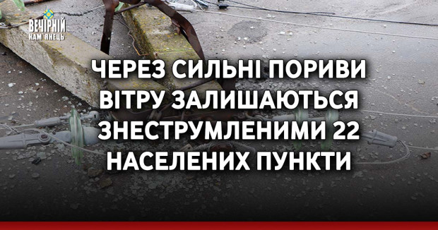 Через сильні пориви вітру залишаються знеструмленими 22 населених пункти