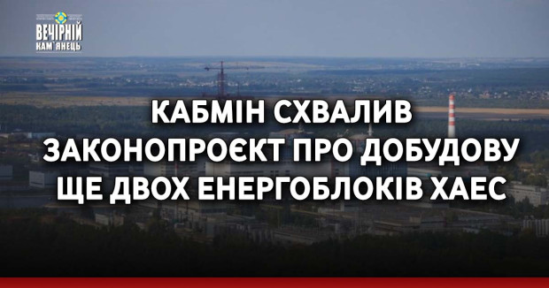 Кабмін схвалив законопроєкт про добудову ще двох енергоблоків ХАЕС