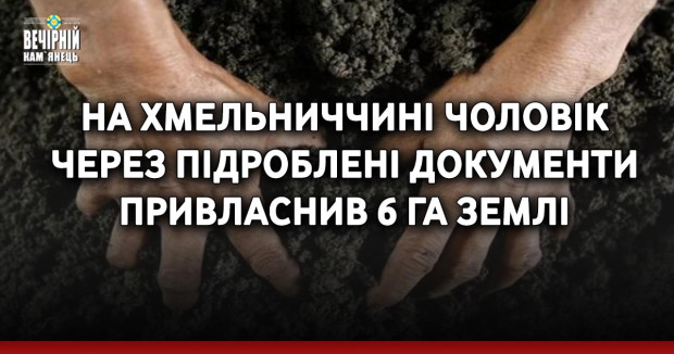 На Хмельниччині чоловік через підроблені документи привласнив 6 га землі