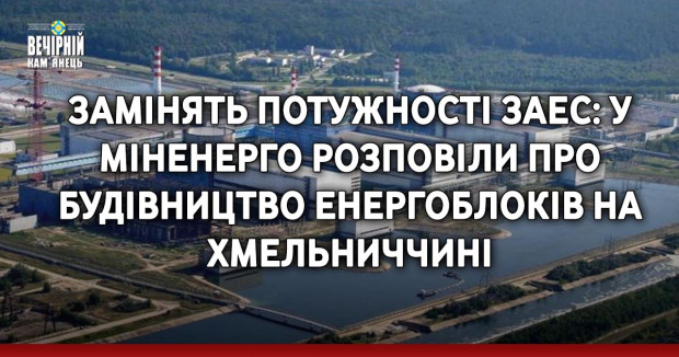 Замінять потужності ЗАЕС: у Міненерго розповіли про будівництво енергоблоків на Хмельниччині