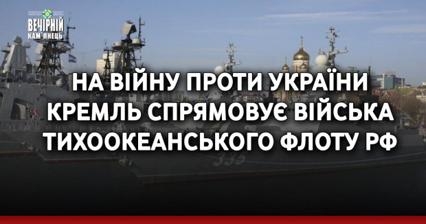 На війну проти України Кремль спрямовує війська Тихоокеанського флоту РФ