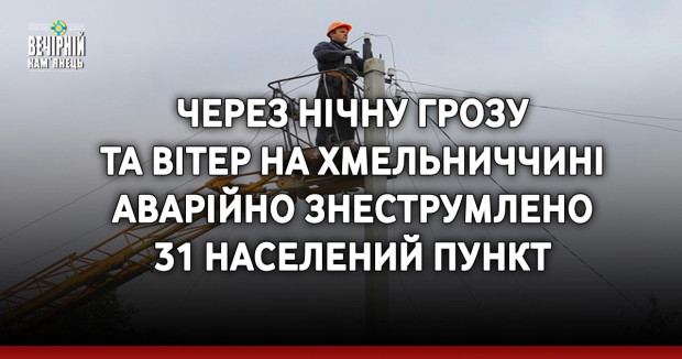 Через нічну грозу та вітер на Хмельниччині аварійно знеструмлено 31 населений пункт
