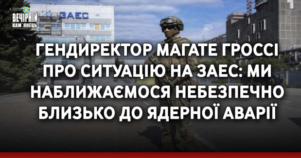 Гендиректор МАГАТЕ Гроссі про ситуацію на ЗАЕС: Ми наближаємося небезпечно близько до ядерної аварії