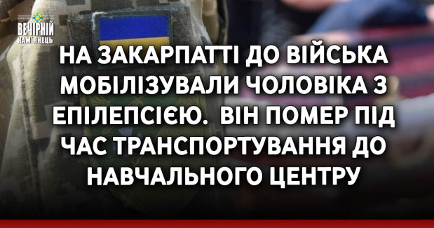 На Закарпатті до війська мобілізували чоловіка з епілепсією. &nbsp;Він помер під час транспортування до навчального центру