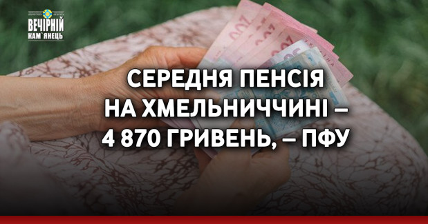 Середня пенсія на Хмельниччині – 4 870 гривень, – ПФУ